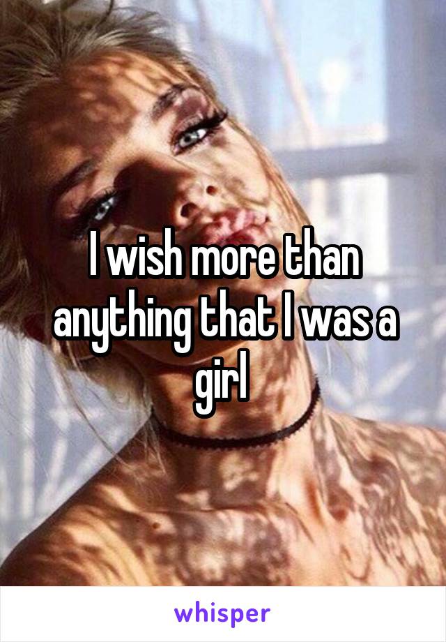 I wish more than anything that I was a girl 