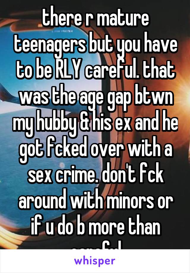 there r mature teenagers but you have to be RLY careful. that was the age gap btwn my hubby & his ex and he got fcked over with a sex crime. don't fck around with minors or if u do b more than careful