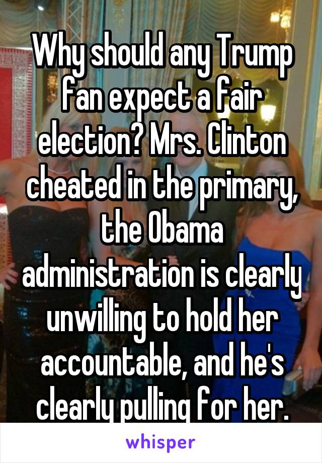 Why should any Trump fan expect a fair election? Mrs. Clinton cheated in the primary, the Obama administration is clearly unwilling to hold her accountable, and he's clearly pulling for her.