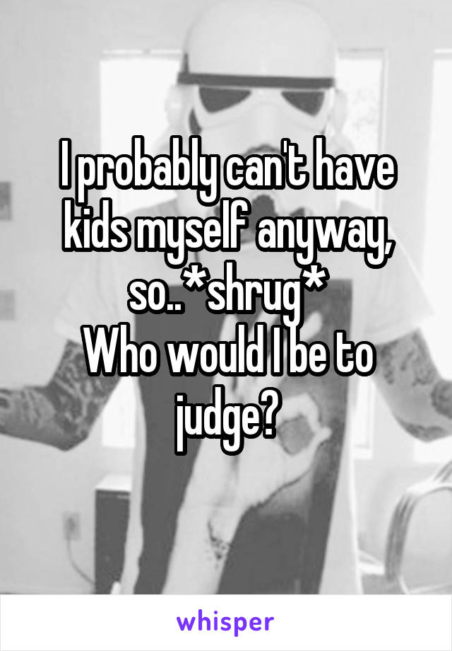 I probably can't have kids myself anyway, so..*shrug*
Who would I be to judge?
