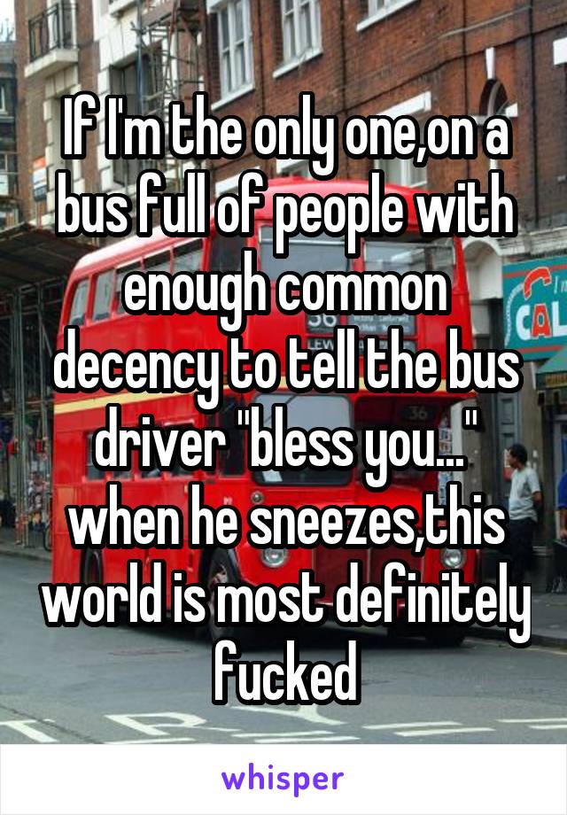 If I'm the only one,on a bus full of people with enough common decency to tell the bus driver "bless you..."
when he sneezes,this world is most definitely fucked