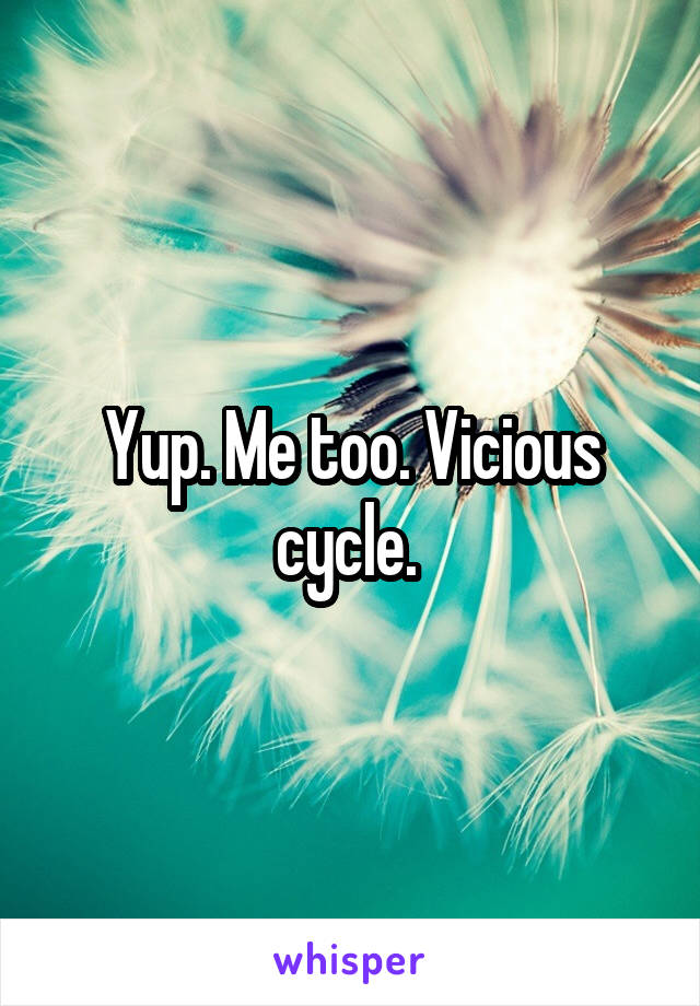 Yup. Me too. Vicious cycle. 