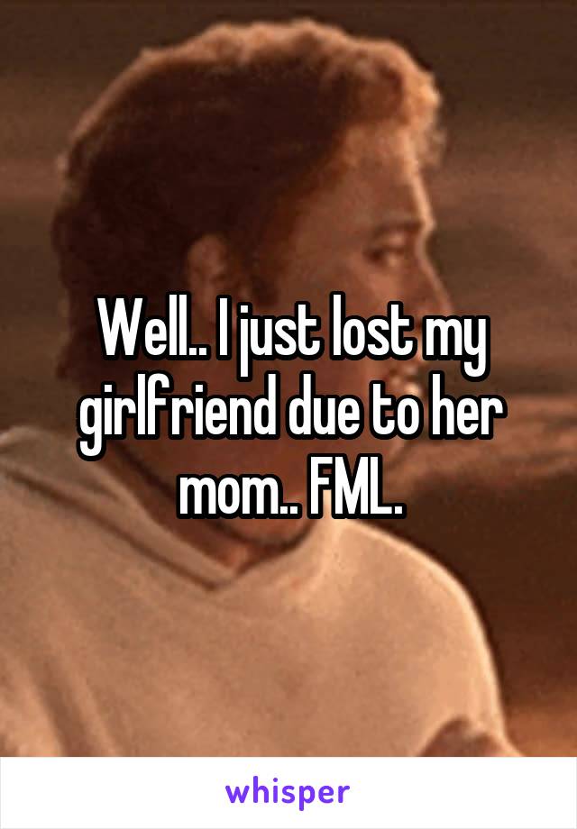 Well.. I just lost my girlfriend due to her mom.. FML.
