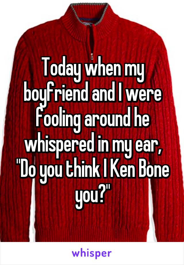 Today when my boyfriend and I were fooling around he whispered in my ear, "Do you think I Ken Bone you?"