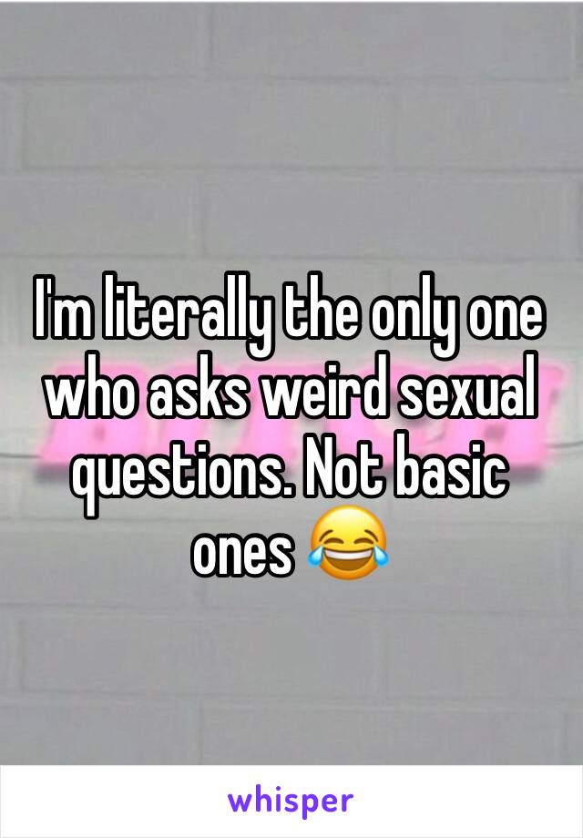 I'm literally the only one who asks weird sexual questions. Not basic ones 😂