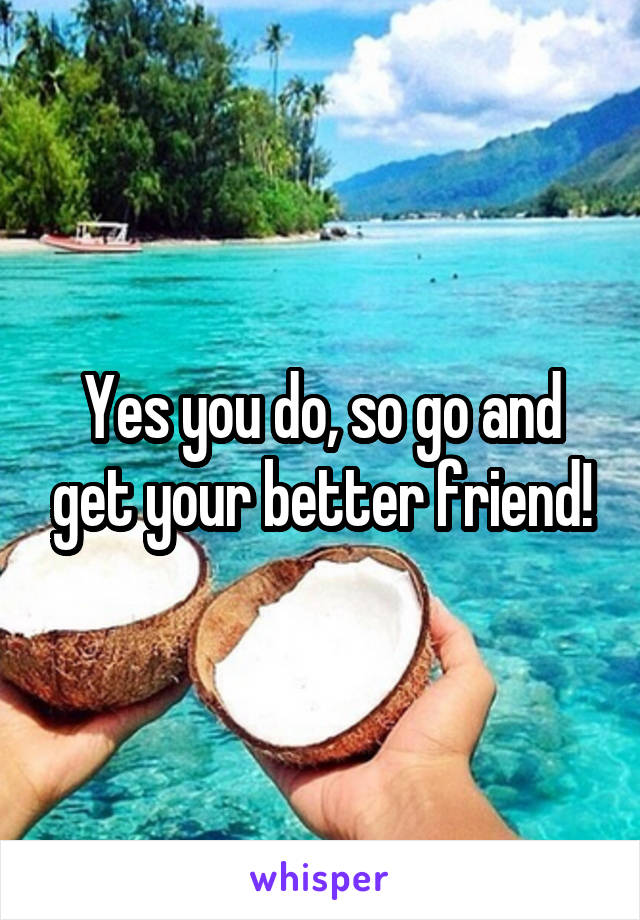 Yes you do, so go and get your better friend!