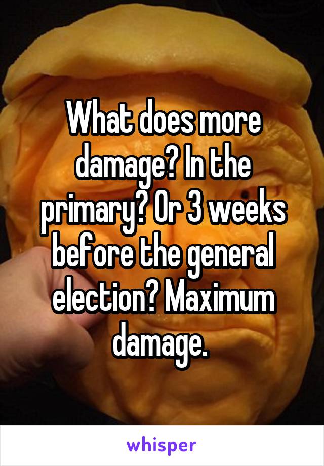 What does more damage? In the primary? Or 3 weeks before the general election? Maximum damage. 