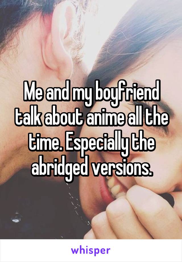 Me and my boyfriend talk about anime all the time. Especially the abridged versions.