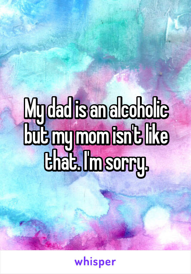 My dad is an alcoholic but my mom isn't like that. I'm sorry.