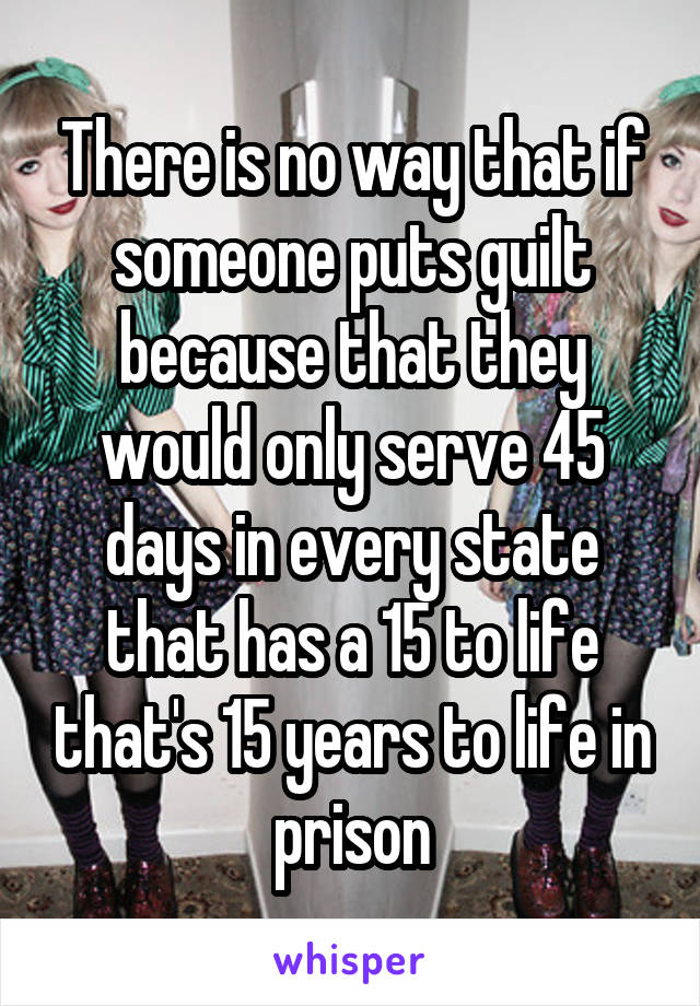 There is no way that if someone puts guilt because that they would only serve 45 days in every state that has a 15 to life that's 15 years to life in prison