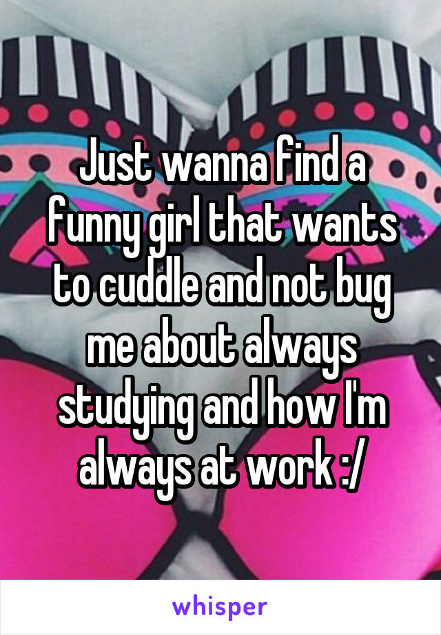 Just wanna find a funny girl that wants to cuddle and not bug me about always studying and how I'm always at work :/