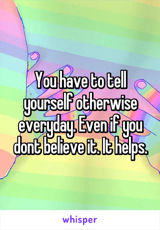You have to tell yourself otherwise everyday. Even if you dont believe it. It helps.