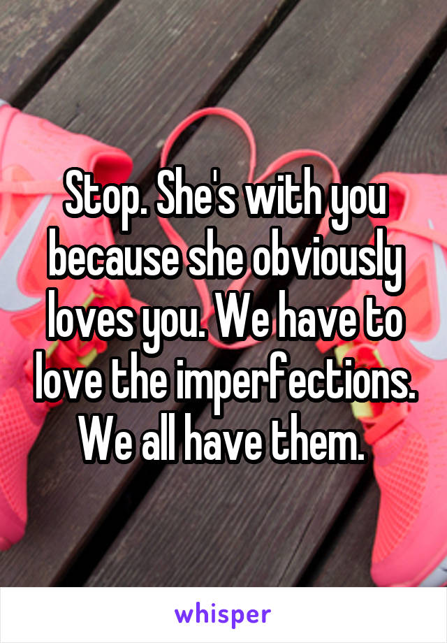 Stop. She's with you because she obviously loves you. We have to love the imperfections. We all have them. 