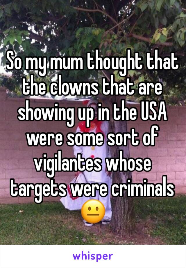 So my mum thought that the clowns that are showing up in the USA were some sort of vigilantes whose targets were criminals 😐