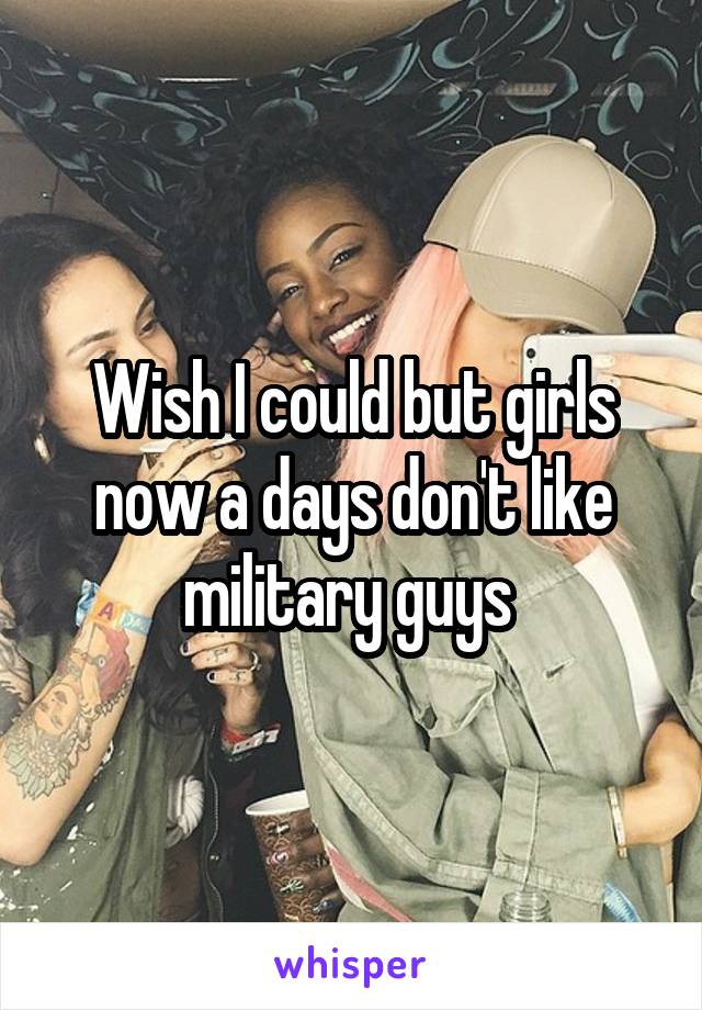 Wish I could but girls now a days don't like military guys 