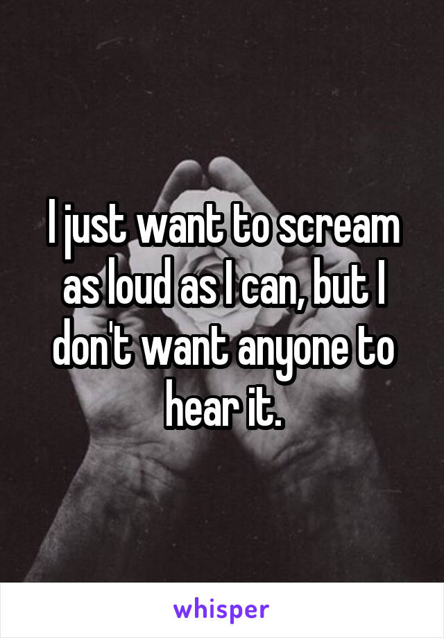 I just want to scream as loud as I can, but I don't want anyone to hear it.