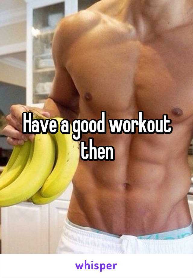 Have a good workout then