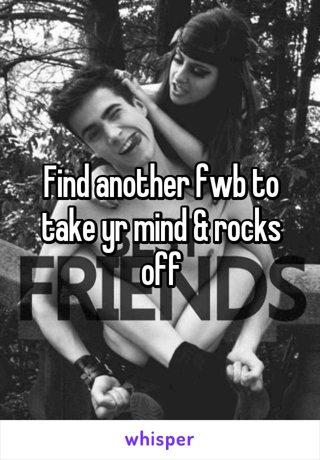 Find another fwb to take yr mind & rocks off