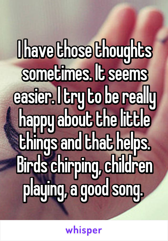 I have those thoughts sometimes. It seems easier. I try to be really happy about the little things and that helps. Birds chirping, children playing, a good song. 