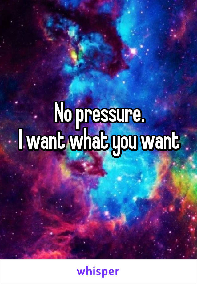 No pressure.
I want what you want 