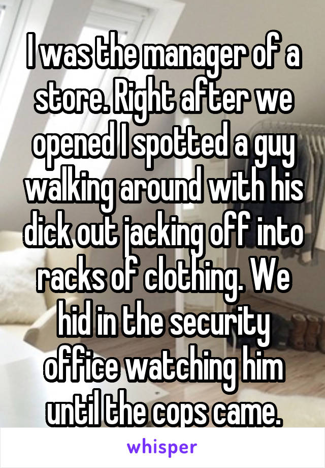 I was the manager of a store. Right after we opened I spotted a guy walking around with his dick out jacking off into racks of clothing. We hid in the security office watching him until the cops came.