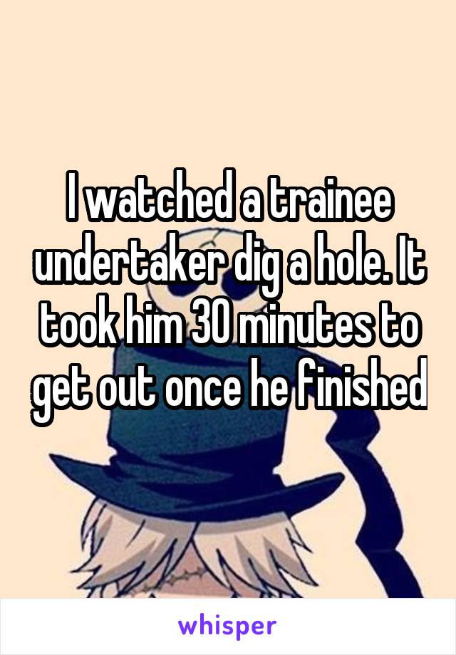 I watched a trainee undertaker dig a hole. It took him 30 minutes to get out once he finished 