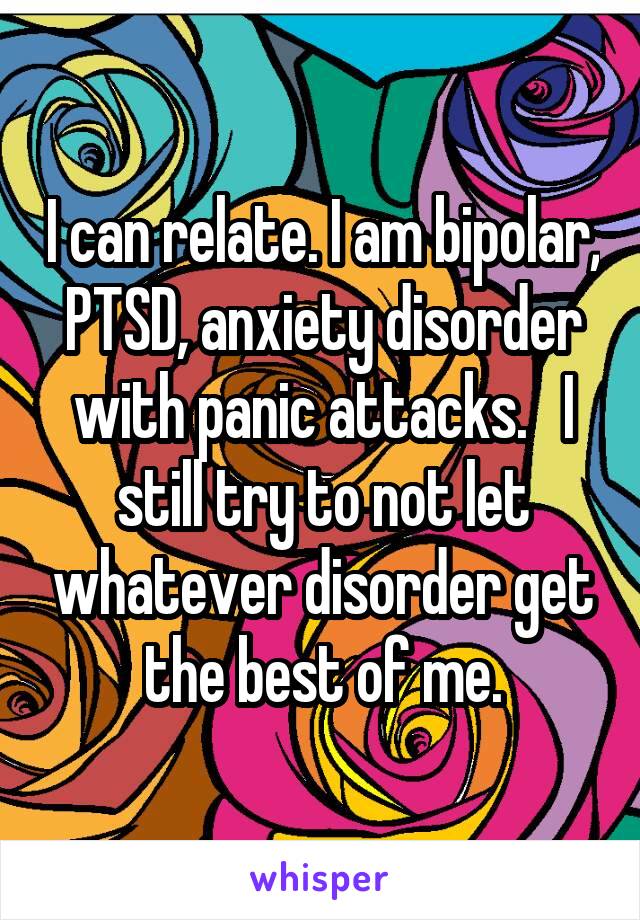 I can relate. I am bipolar, PTSD, anxiety disorder with panic attacks.   I still try to not let whatever disorder get the best of me.