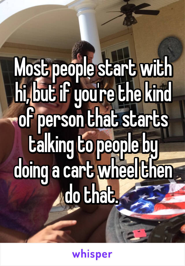 Most people start with hi, but if you're the kind of person that starts talking to people by doing a cart wheel then do that. 