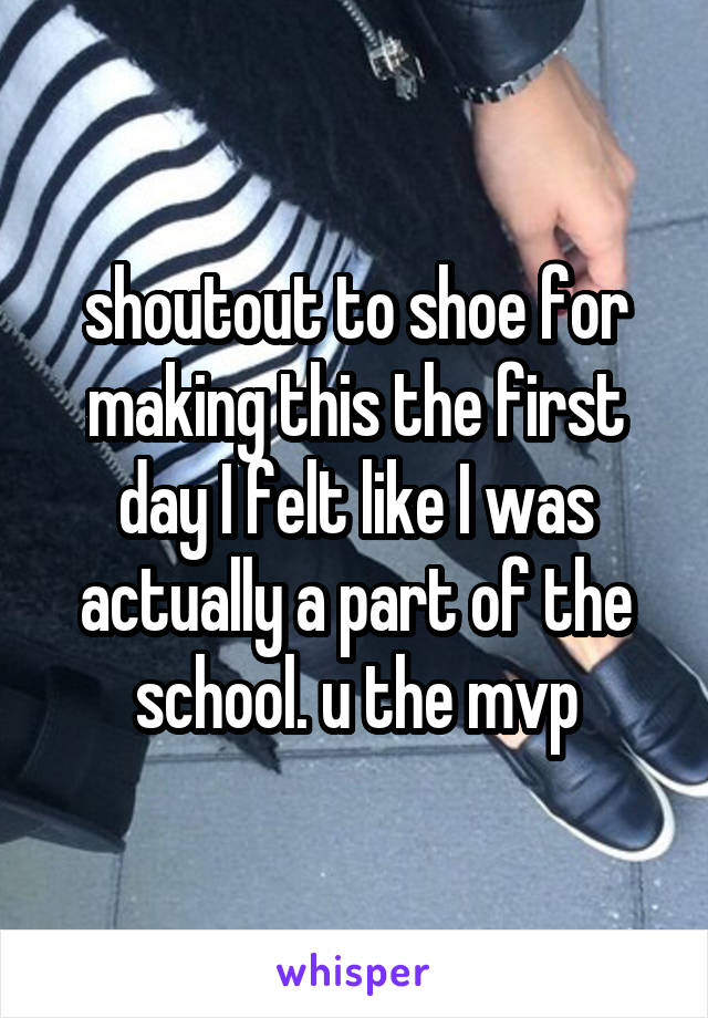 shoutout to shoe for making this the first day I felt like I was actually a part of the school. u the mvp
