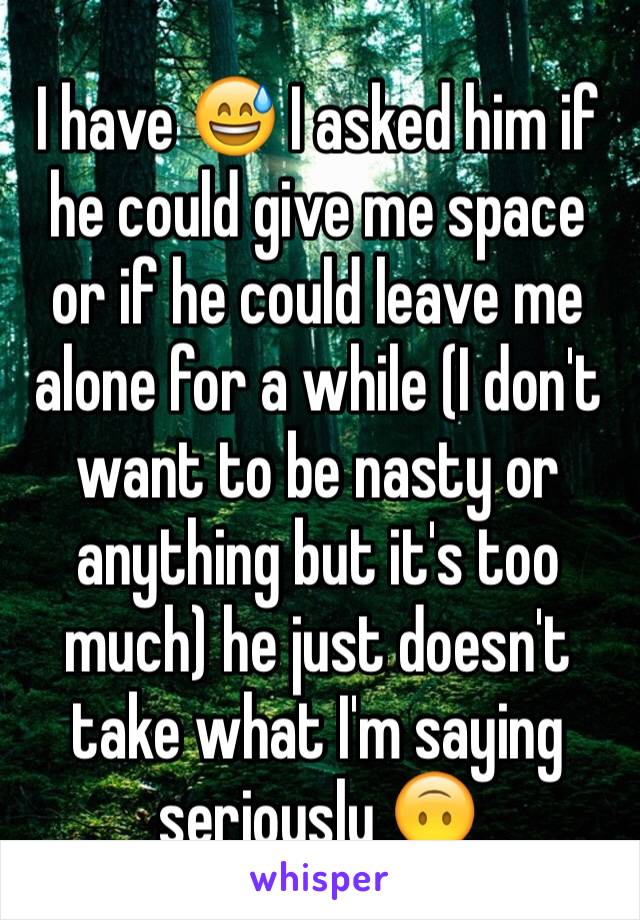 I have 😅 I asked him if he could give me space or if he could leave me alone for a while (I don't want to be nasty or anything but it's too much) he just doesn't take what I'm saying seriously 🙃