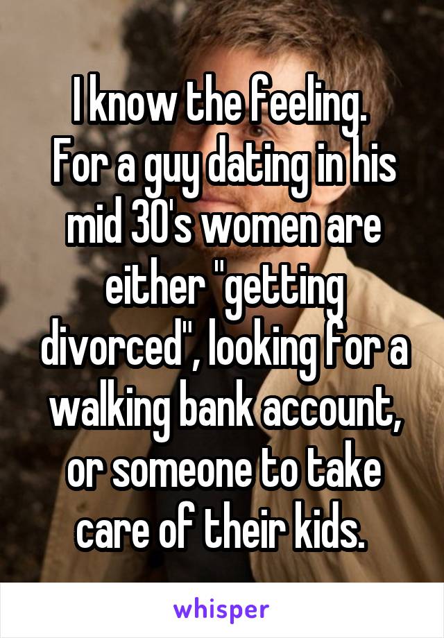 I know the feeling. 
For a guy dating in his mid 30's women are either "getting divorced", looking for a walking bank account, or someone to take care of their kids. 