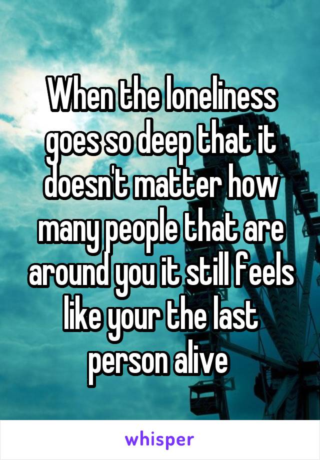 When the loneliness goes so deep that it doesn't matter how many people that are around you it still feels like your the last person alive 