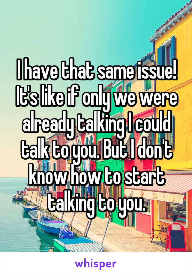 I have that same issue! It's like if only we were already talking I could talk to you. But I don't know how to start talking to you.