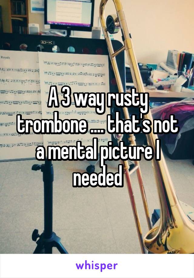 A 3 way rusty trombone .... that's not a mental picture I needed