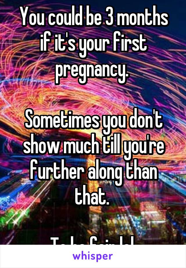 You could be 3 months if it's your first pregnancy. 

Sometimes you don't show much till you're further along than that. 

To be fair lol 