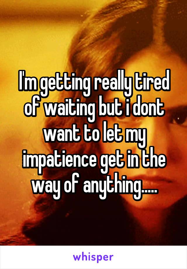 I'm getting really tired of waiting but i dont want to let my impatience get in the way of anything.....