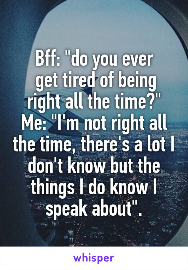 Bff: "do you ever
 get tired of being right all the time?"
Me: "I'm not right all the time, there's a lot I don't know but the things I do know I speak about".
