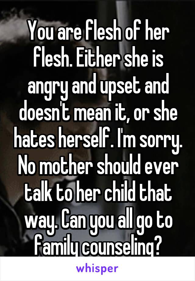 You are flesh of her flesh. Either she is angry and upset and doesn't mean it, or she hates herself. I'm sorry. No mother should ever talk to her child that way. Can you all go to family counseling?