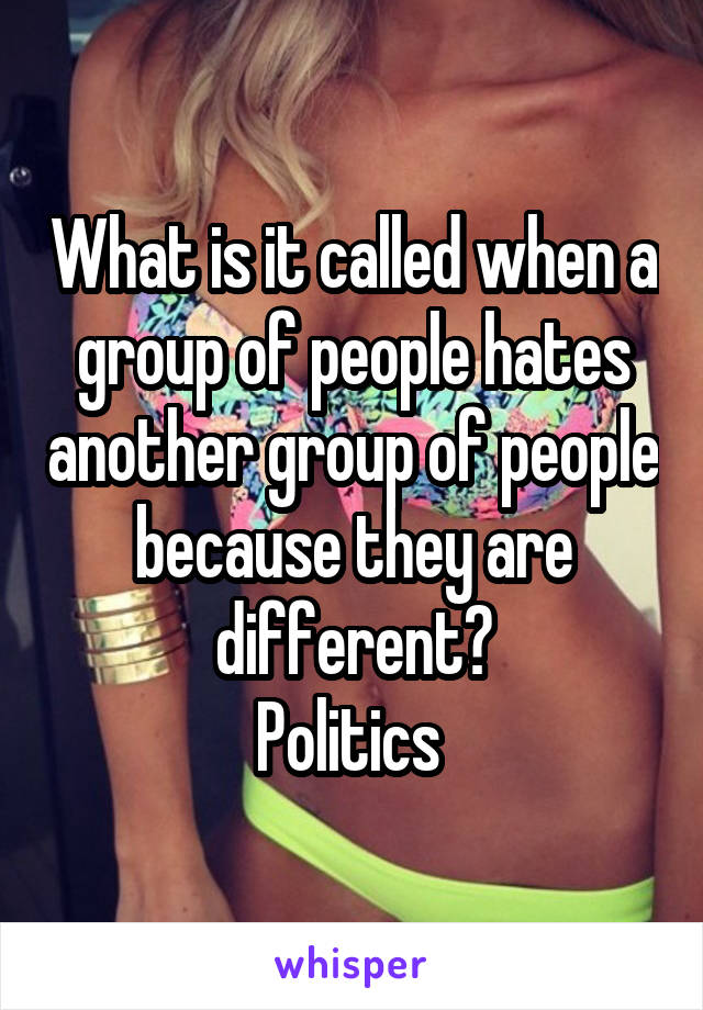 What is it called when a group of people hates another group of people because they are different?
Politics 