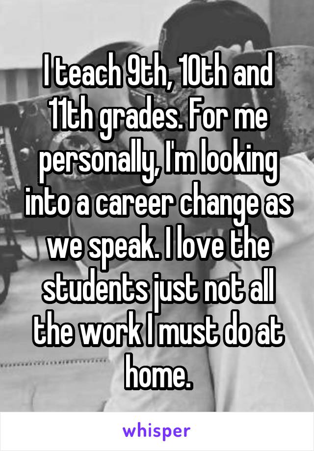 I teach 9th, 10th and 11th grades. For me personally, I'm looking into a career change as we speak. I love the students just not all the work I must do at home.