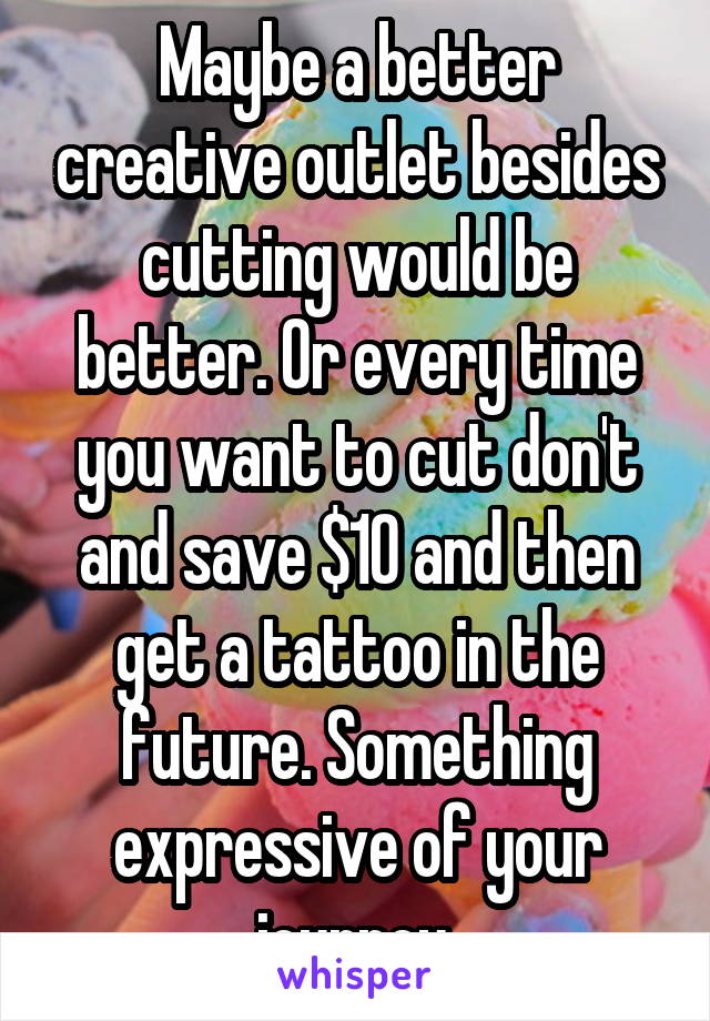Maybe a better creative outlet besides cutting would be better. Or every time you want to cut don't and save $10 and then get a tattoo in the future. Something expressive of your journey.