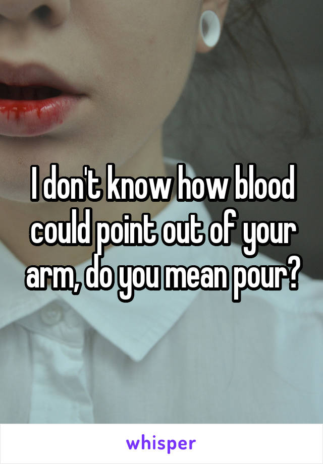 I don't know how blood could point out of your arm, do you mean pour?