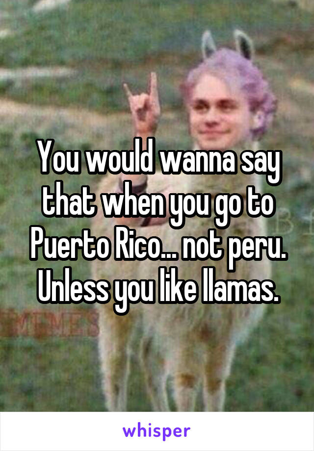 You would wanna say that when you go to Puerto Rico... not peru.
Unless you like llamas.