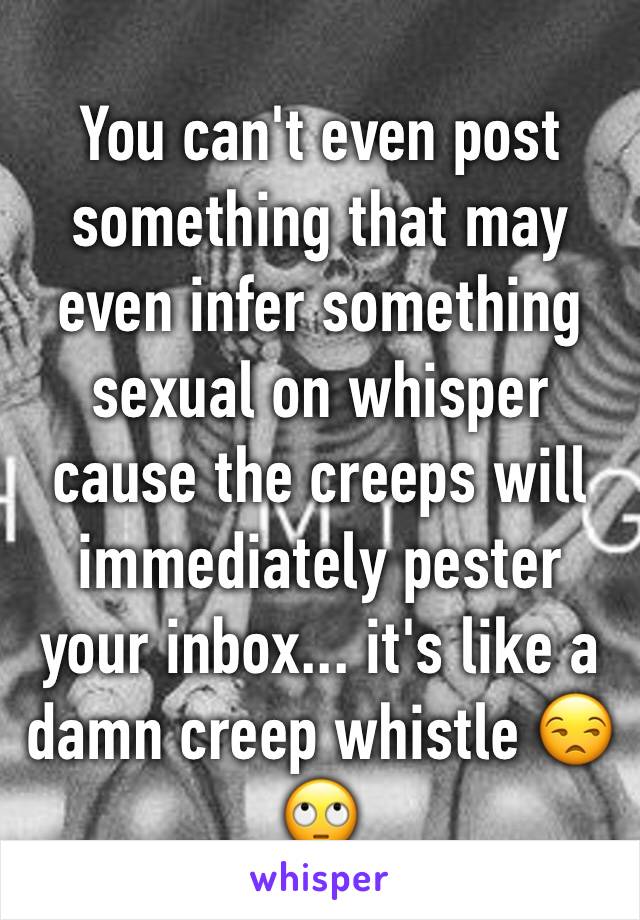You can't even post something that may even infer something sexual on whisper cause the creeps will immediately pester your inbox... it's like a damn creep whistle 😒🙄