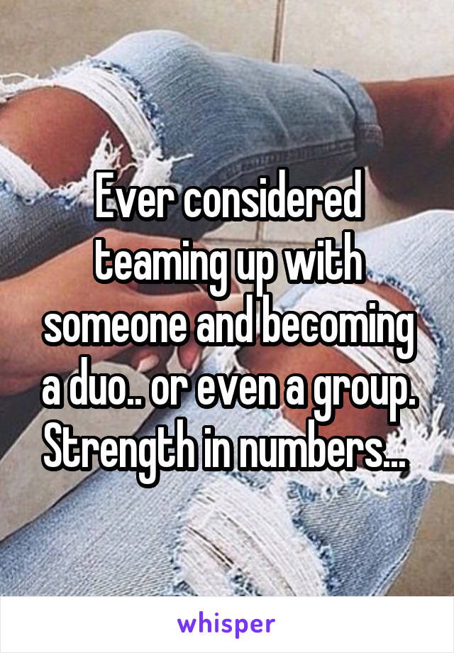 Ever considered teaming up with someone and becoming a duo.. or even a group. Strength in numbers... 