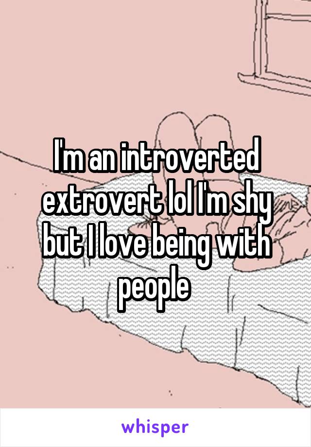 I'm an introverted extrovert lol I'm shy but I love being with people 