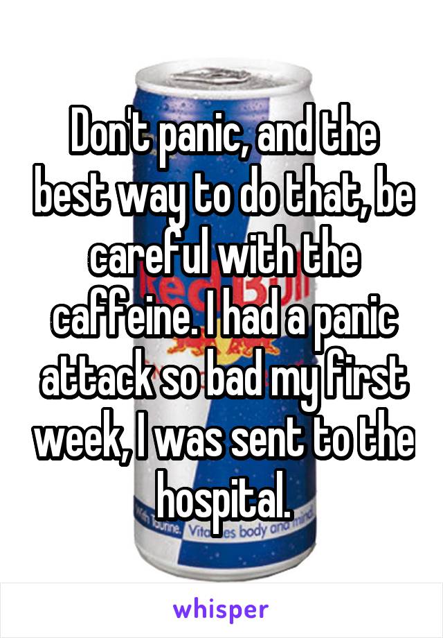 Don't panic, and the best way to do that, be careful with the caffeine. I had a panic attack so bad my first week, I was sent to the hospital.