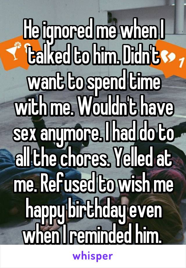 He ignored me when I talked to him. Didn't want to spend time with me. Wouldn't have sex anymore. I had do to all the chores. Yelled at me. Refused to wish me happy birthday even when I reminded him. 