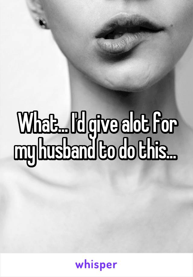 What... I'd give alot for my husband to do this... 