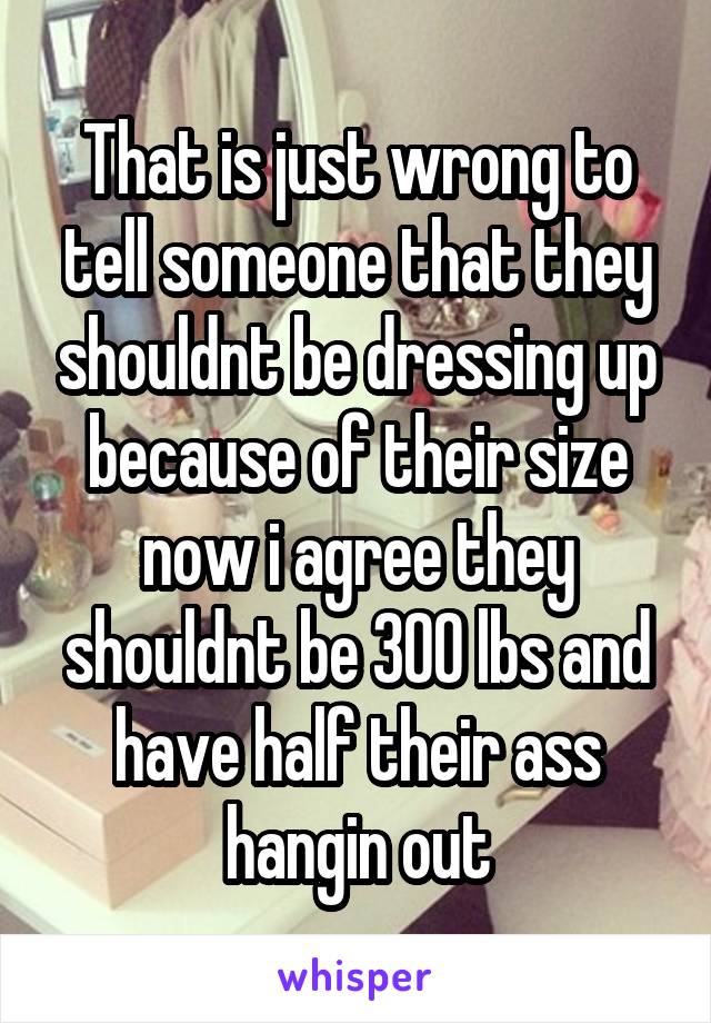 That is just wrong to tell someone that they shouldnt be dressing up because of their size now i agree they shouldnt be 300 lbs and have half their ass hangin out